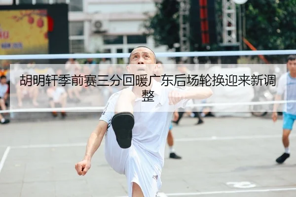 胡明轩季前赛三分回暖广东后场轮换迎来新调整